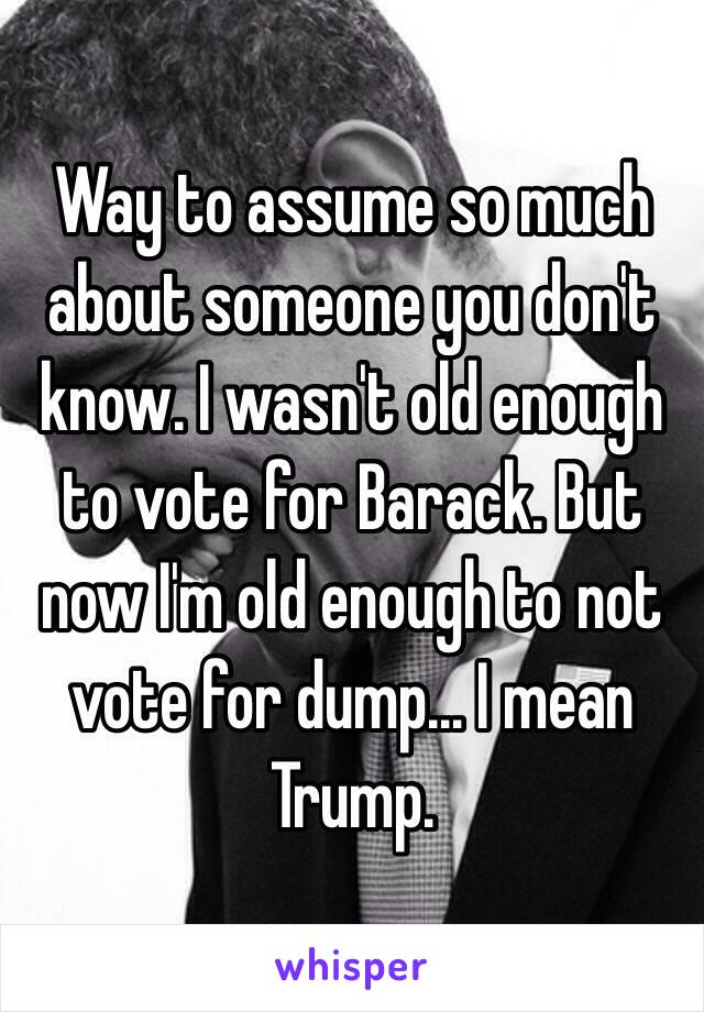 Way to assume so much about someone you don't know. I wasn't old enough to vote for Barack. But now I'm old enough to not vote for dump… I mean Trump. 