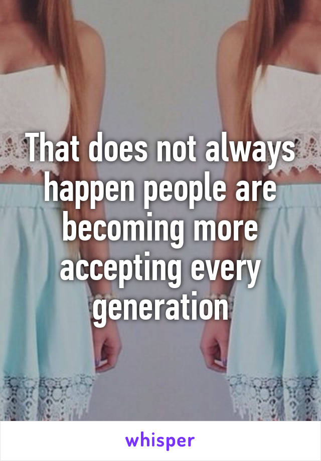 That does not always happen people are becoming more accepting every generation