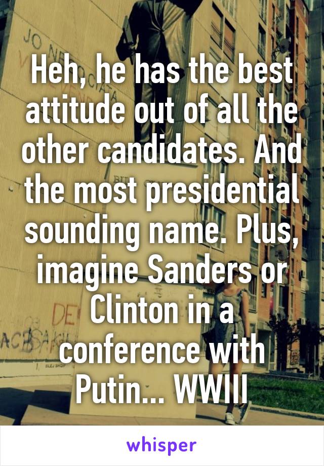 Heh, he has the best attitude out of all the other candidates. And the most presidential sounding name. Plus, imagine Sanders or Clinton in a conference with Putin... WWIII