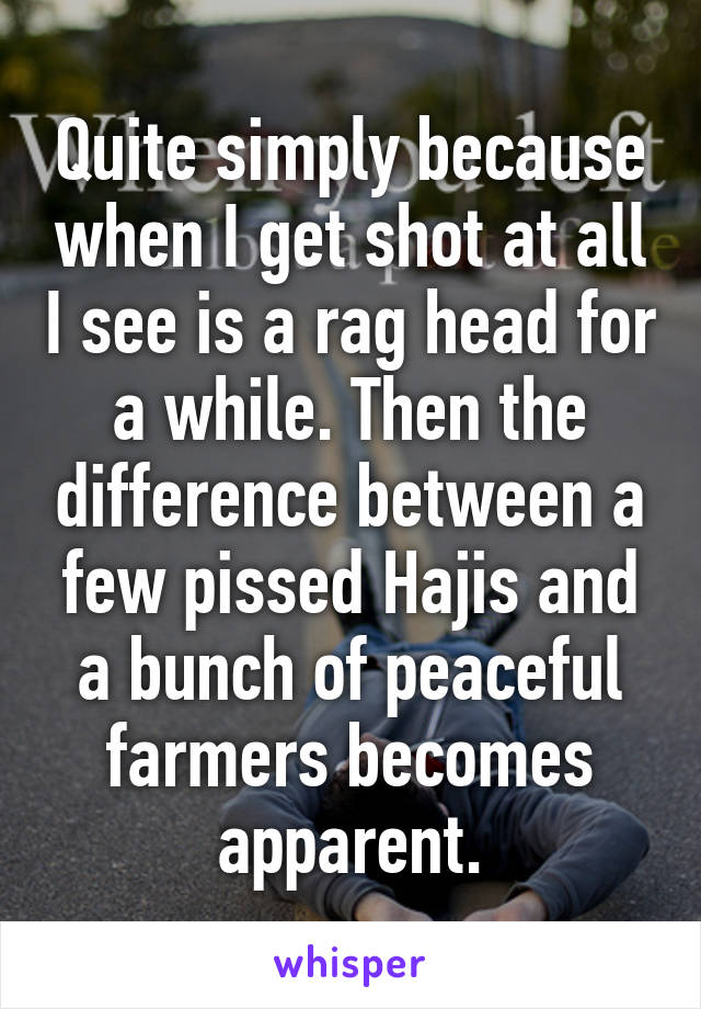 Quite simply because when I get shot at all I see is a rag head for a while. Then the difference between a few pissed Hajis and a bunch of peaceful farmers becomes apparent.