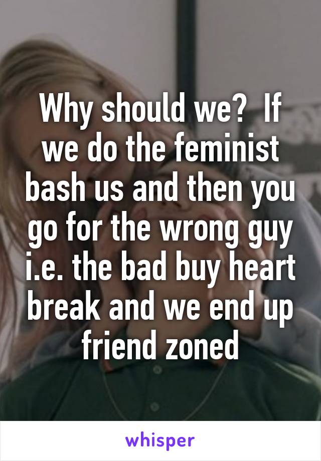 Why should we?  If we do the feminist bash us and then you go for the wrong guy i.e. the bad buy heart break and we end up friend zoned