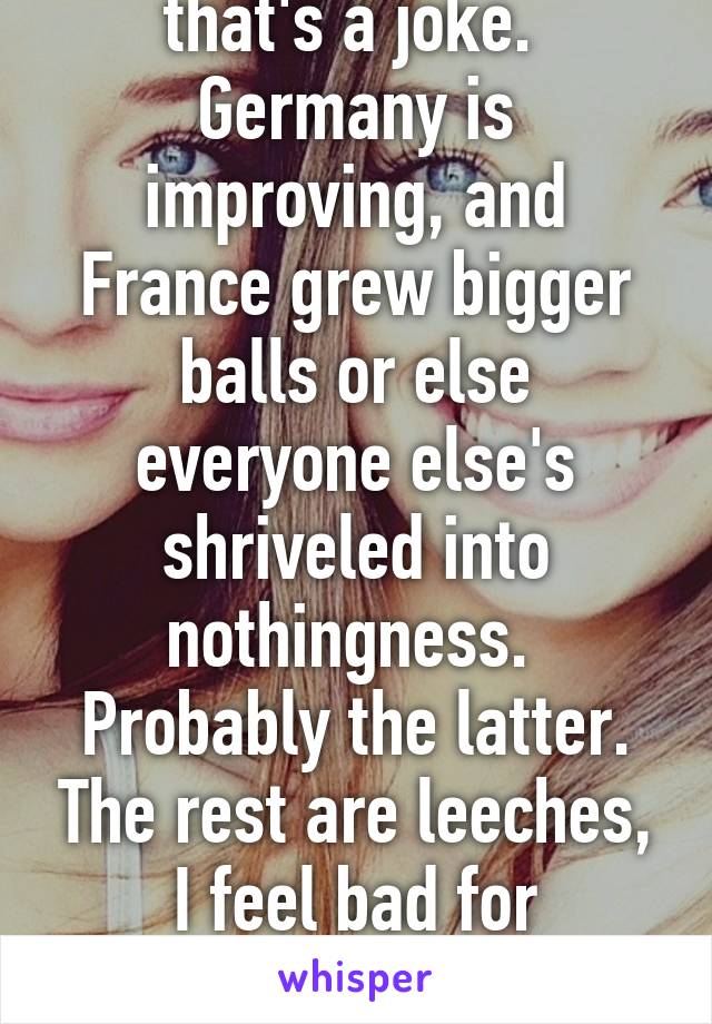 Improving??? I hope that's a joke.  Germany is improving, and France grew bigger balls or else everyone else's shriveled into nothingness.  Probably the latter. The rest are leeches, I feel bad for Germany.  Getting the raw end of the EU