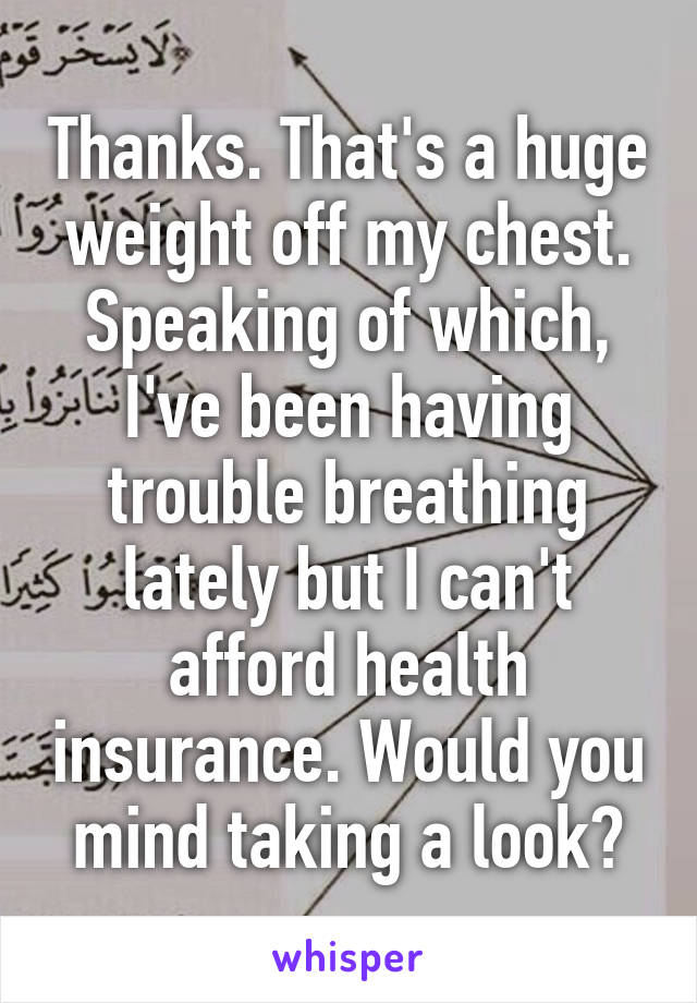 Thanks. That's a huge weight off my chest. Speaking of which, I've been having trouble breathing lately but I can't afford health insurance. Would you mind taking a look?