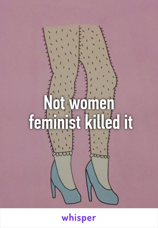 Not women
 feminist killed it