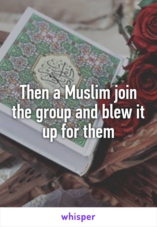 Then a Muslim join the group and blew it up for them