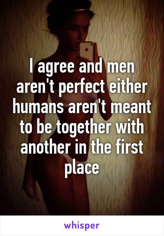 I agree and men aren't perfect either humans aren't meant to be together with another in the first place