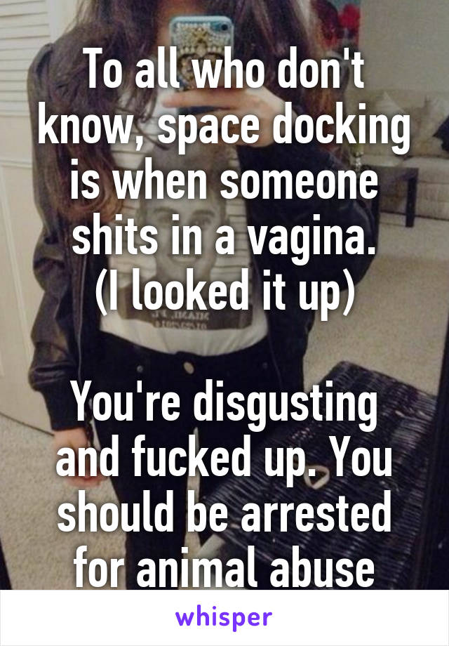 To all who don't know, space docking is when someone shits in a vagina.
(I looked it up)

You're disgusting and fucked up. You should be arrested for animal abuse