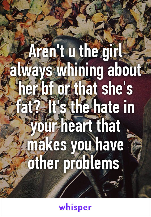 Aren't u the girl always whining about her bf or that she's fat?  It's the hate in your heart that makes you have other problems 