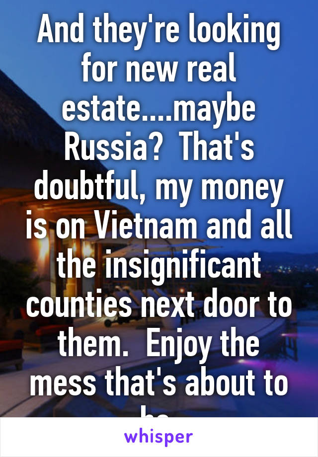 And they're looking for new real estate....maybe Russia?  That's doubtful, my money is on Vietnam and all the insignificant counties next door to them.  Enjoy the mess that's about to be.