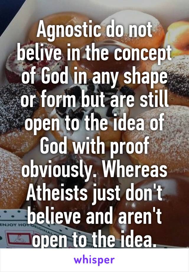 Agnostic do not belive in the concept of God in any shape or form but are still open to the idea of God with proof obviously. Whereas Atheists just don't believe and aren't open to the idea.