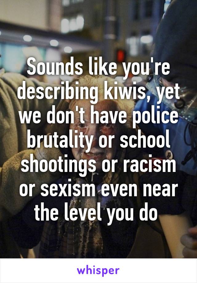 Sounds like you're describing kiwis, yet we don't have police brutality or school shootings or racism or sexism even near the level you do 