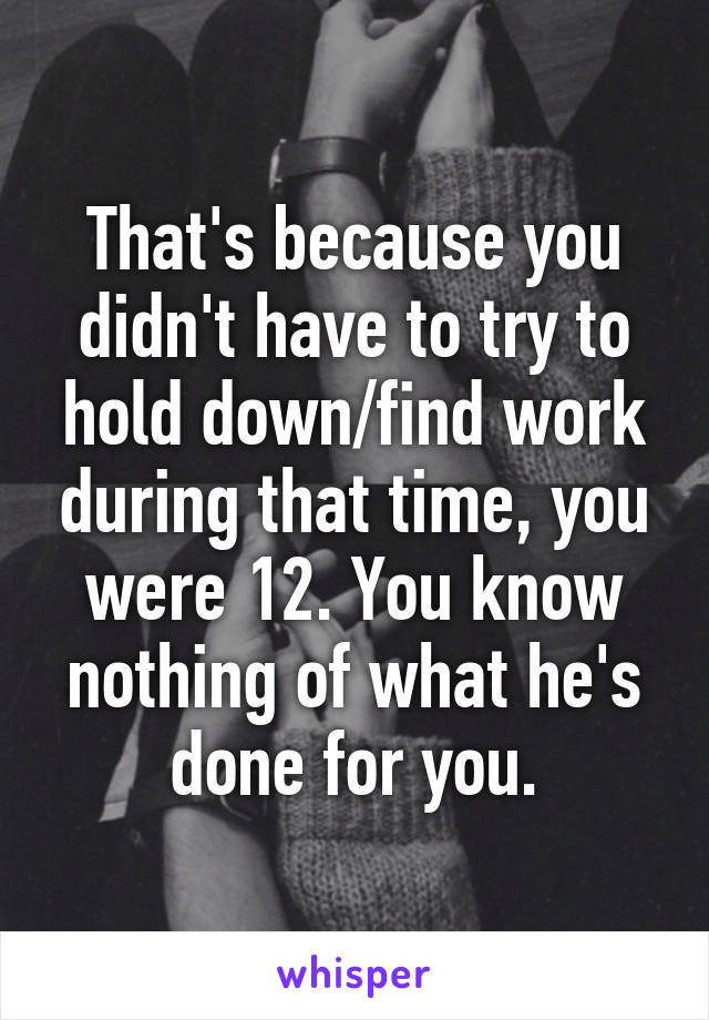 That's because you didn't have to try to hold down/find work during that time, you were 12. You know nothing of what he's done for you.