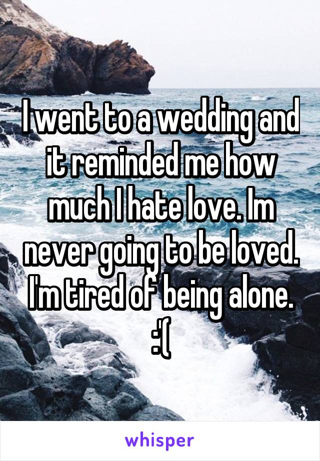 I went to a wedding and it reminded me how much I hate love. Im never going to be loved. I'm tired of being alone. :'(
