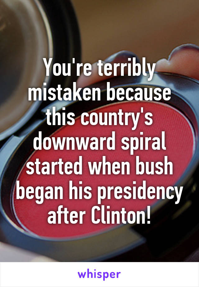 You're terribly mistaken because this country's downward spiral started when bush began his presidency after Clinton!