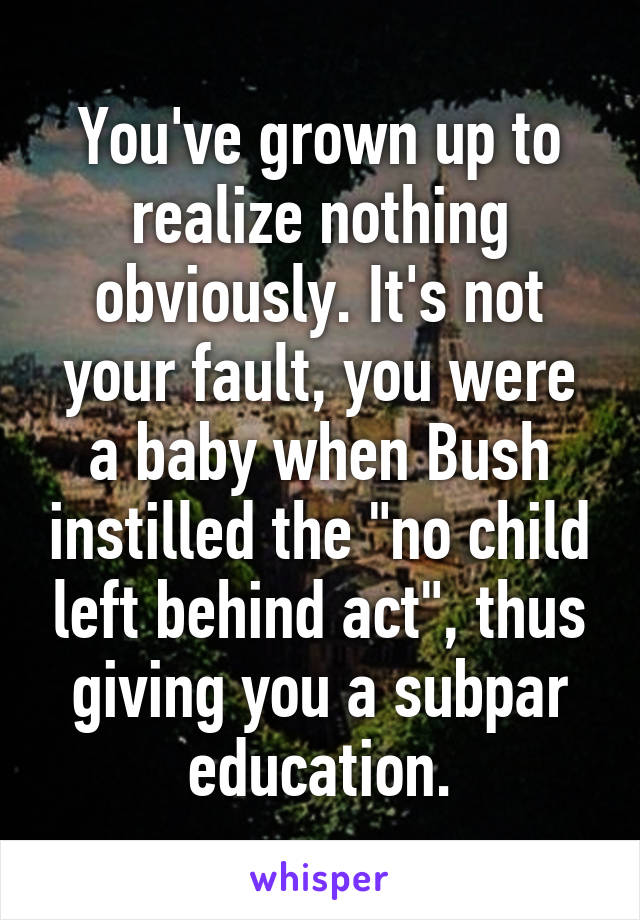 You've grown up to realize nothing obviously. It's not your fault, you were a baby when Bush instilled the "no child left behind act", thus giving you a subpar education.