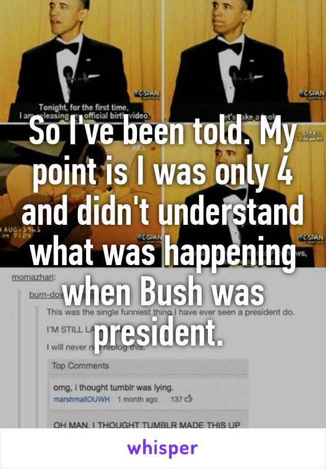 So I've been told. My point is I was only 4 and didn't understand what was happening when Bush was president. 