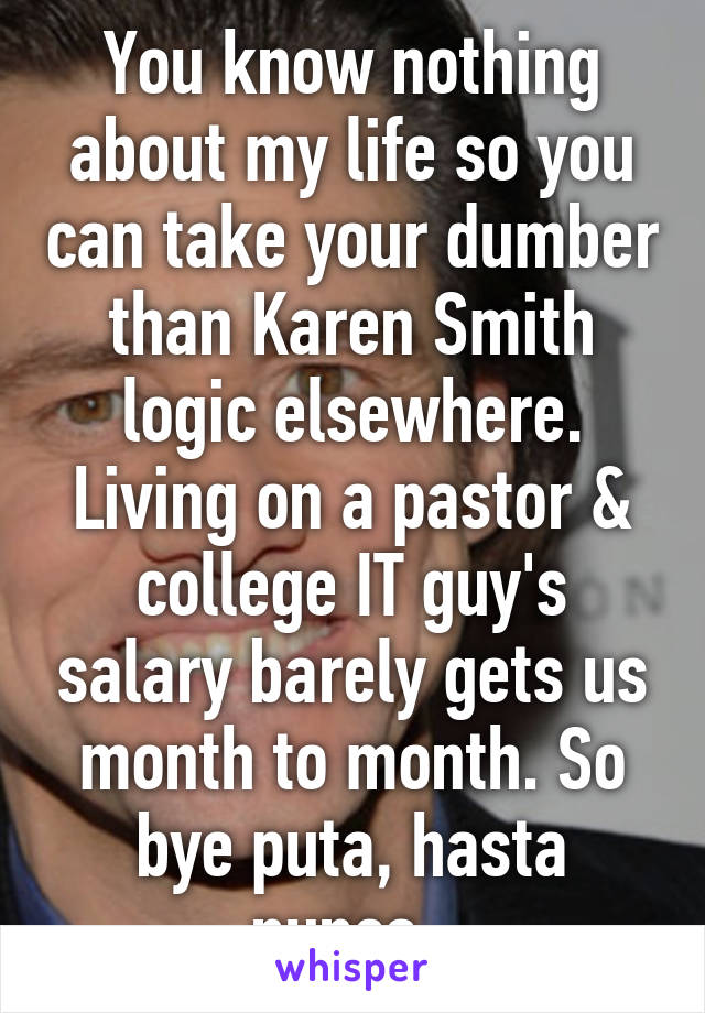 You know nothing about my life so you can take your dumber than Karen Smith logic elsewhere. Living on a pastor & college IT guy's salary barely gets us month to month. So bye puta, hasta nunca. 