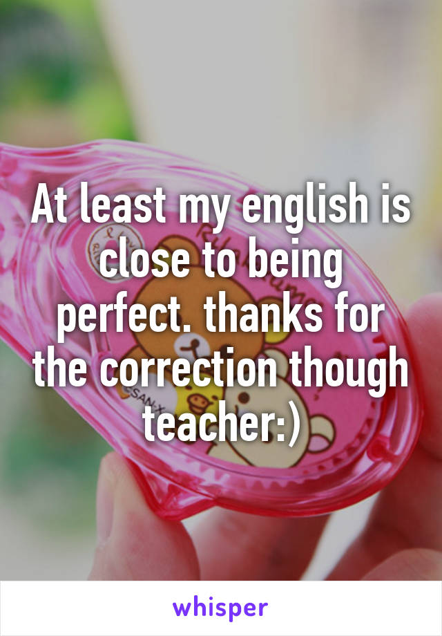 At least my english is close to being perfect. thanks for the correction though teacher:)