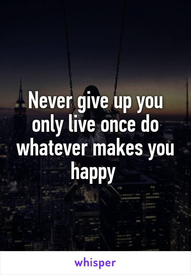 Never give up you only live once do whatever makes you happy 