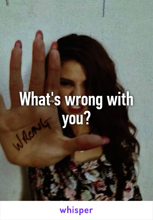 What's wrong with you?