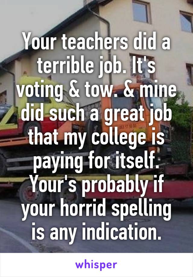 Your teachers did a terrible job. It's voting & tow. & mine did such a great job that my college is paying for itself. Your's probably if your horrid spelling is any indication.