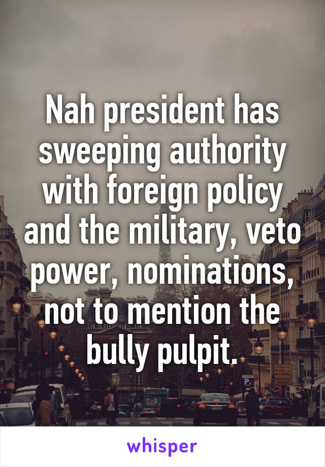 Nah president has sweeping authority with foreign policy and the military, veto power, nominations, not to mention the bully pulpit.