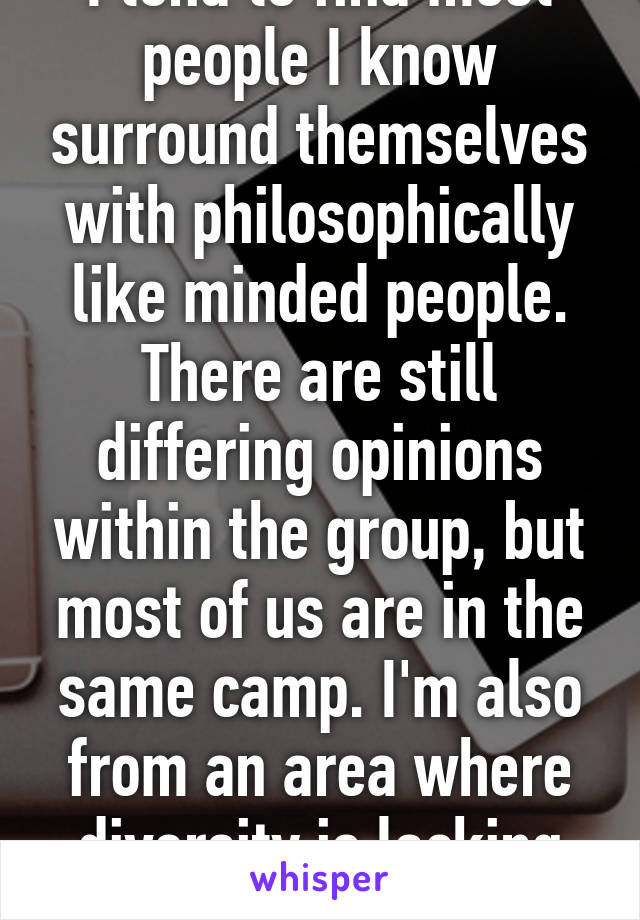 I tend to find most people I know surround themselves with philosophically like minded people. There are still differing opinions within the group, but most of us are in the same camp. I'm also from an area where diversity is lacking though..  