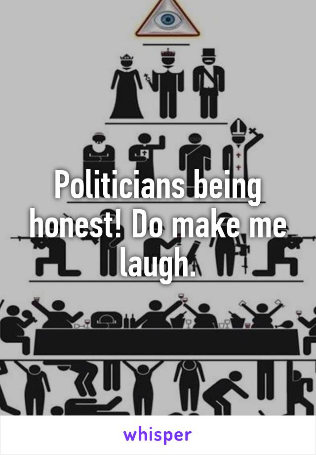 Politicians being honest! Do make me laugh.