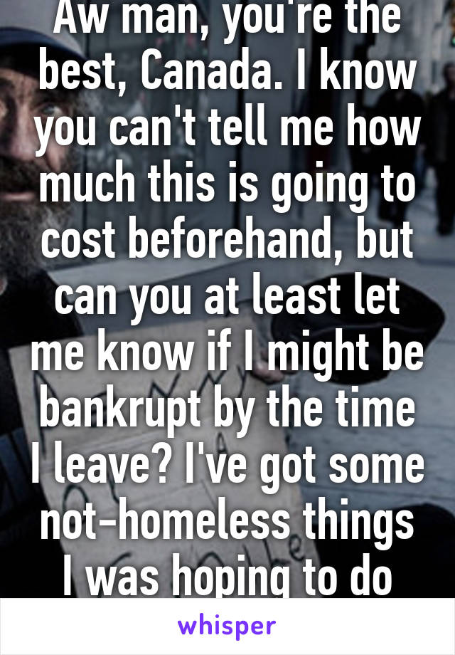 Aw man, you're the best, Canada. I know you can't tell me how much this is going to cost beforehand, but can you at least let me know if I might be bankrupt by the time I leave? I've got some not-homeless things I was hoping to do first.