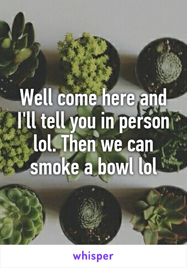 Well come here and I'll tell you in person lol. Then we can smoke a bowl lol