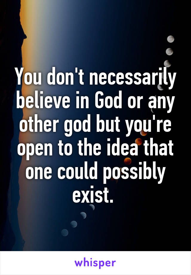 You don't necessarily believe in God or any other god but you're open to the idea that one could possibly exist. 