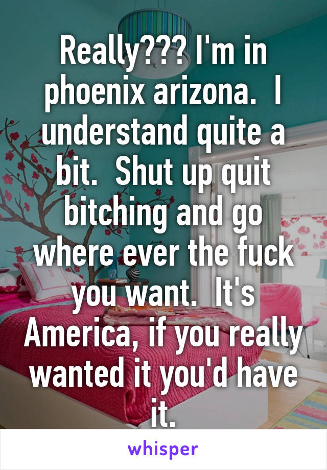 Really??? I'm in phoenix arizona.  I understand quite a bit.  Shut up quit bitching and go where ever the fuck you want.  It's America, if you really wanted it you'd have it.