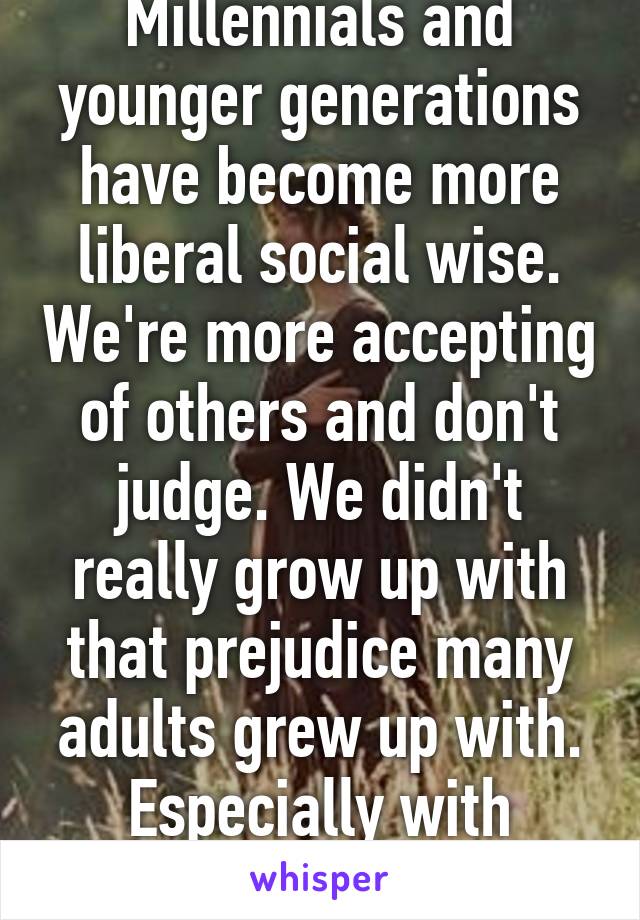 Millennials and younger generations have become more liberal social wise. We're more accepting of others and don't judge. We didn't really grow up with that prejudice many adults grew up with. Especially with religion declining.  