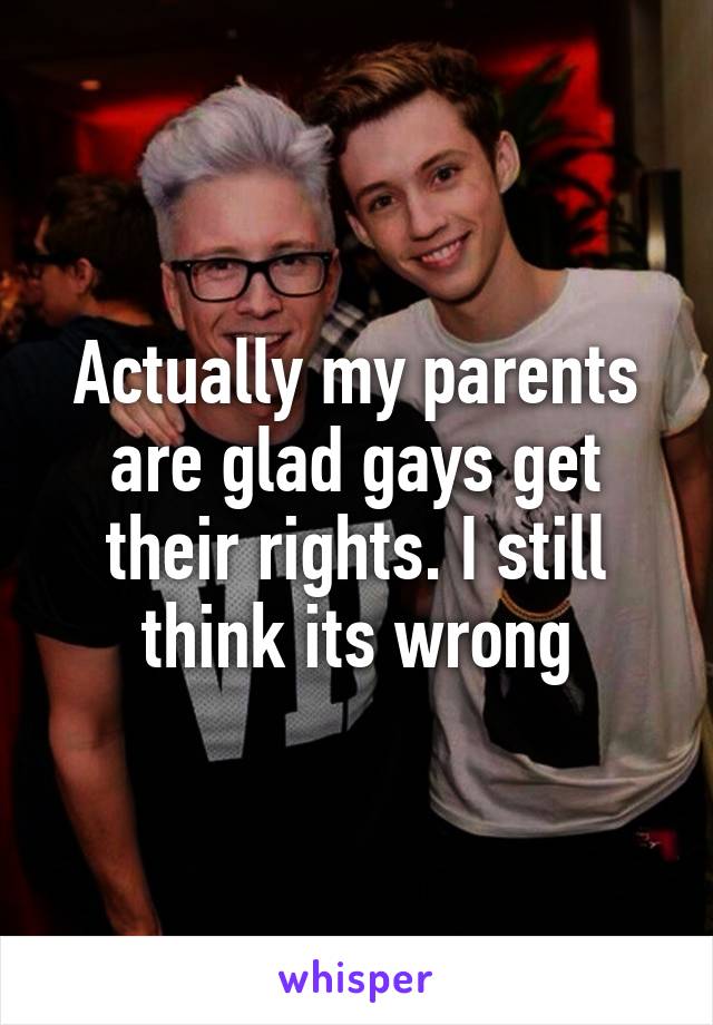 Actually my parents are glad gays get their rights. I still think its wrong