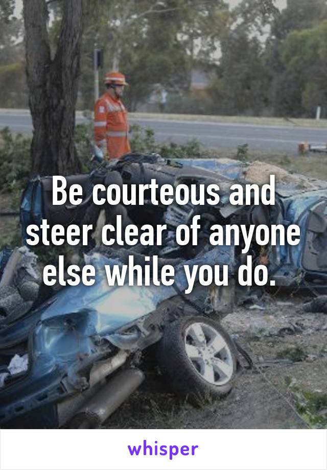 Be courteous and steer clear of anyone else while you do. 