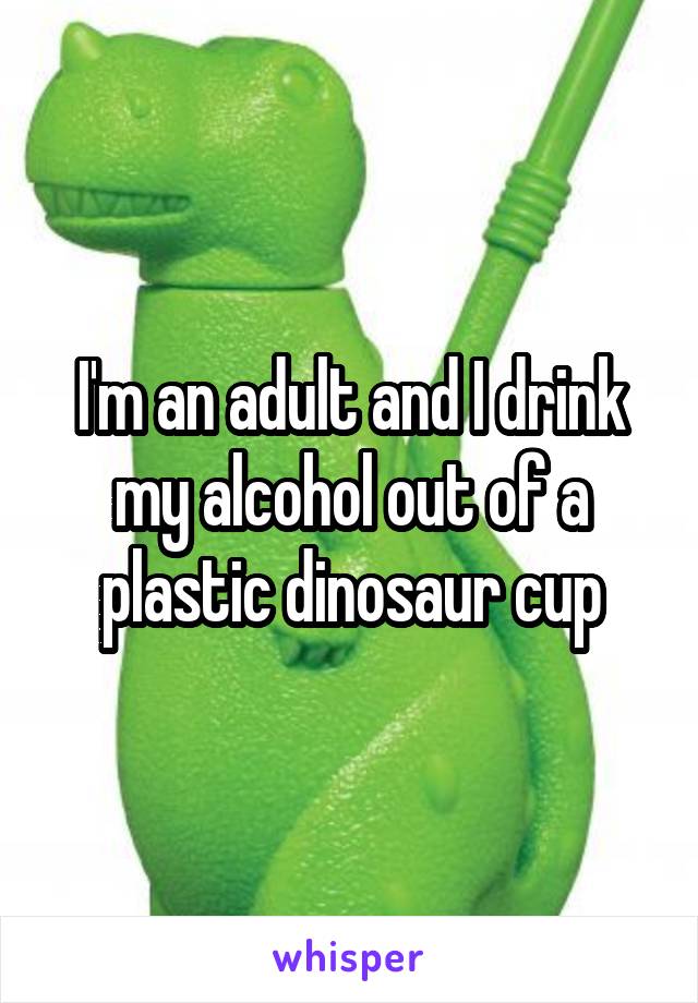 I'm an adult and I drink my alcohol out of a plastic dinosaur cup