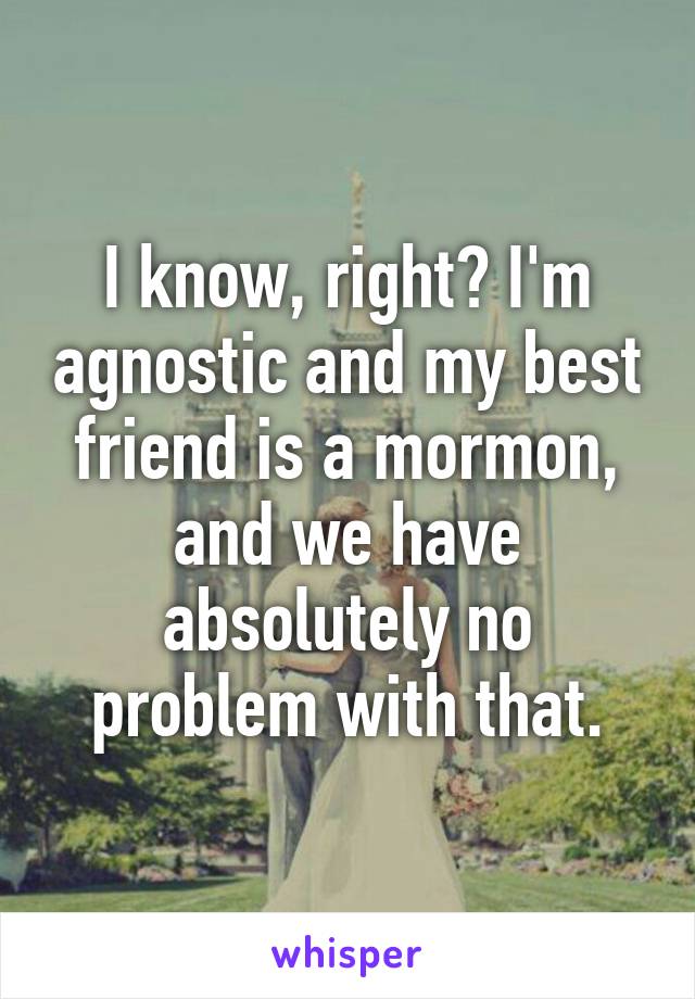 I know, right? I'm agnostic and my best friend is a mormon, and we have absolutely no problem with that.