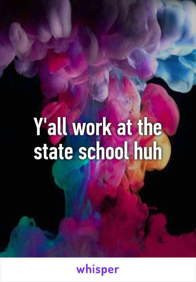 Y'all work at the state school huh