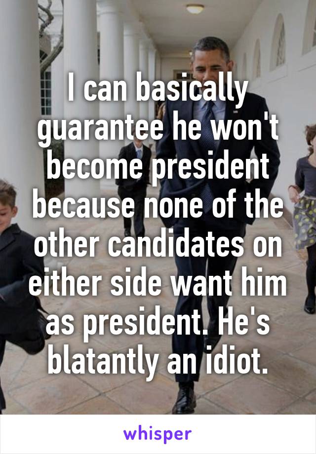 I can basically guarantee he won't become president because none of the other candidates on either side want him as president. He's blatantly an idiot.