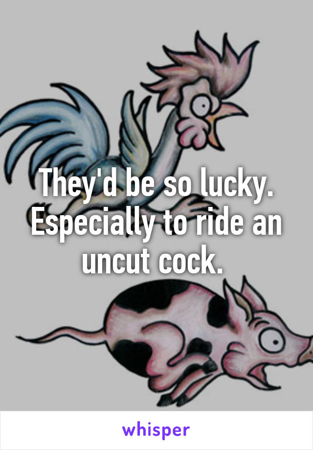 They'd be so lucky. Especially to ride an uncut cock. 