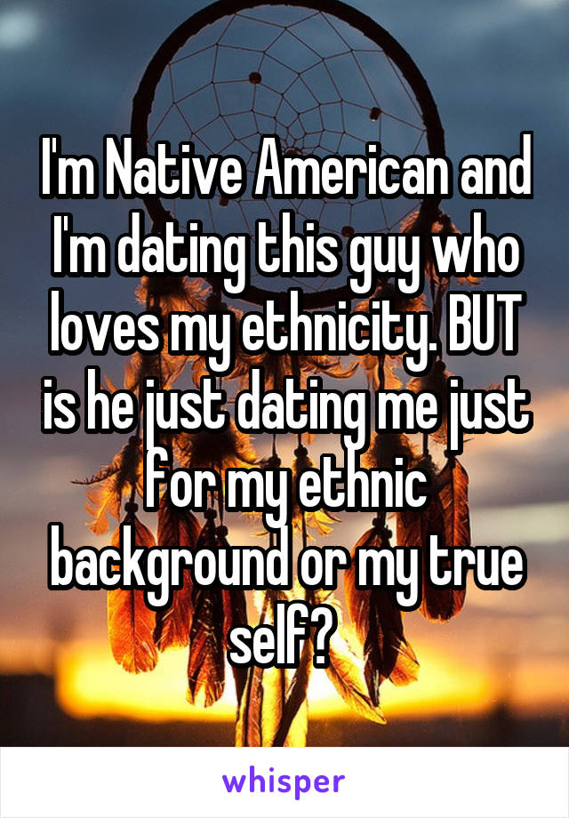 I'm Native American and I'm dating this guy who loves my ethnicity. BUT is he just dating me just for my ethnic background or my true self? 