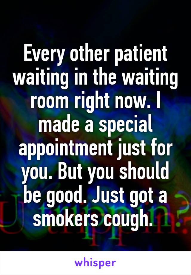 Every other patient waiting in the waiting room right now. I made a special appointment just for you. But you should be good. Just got a smokers cough. 