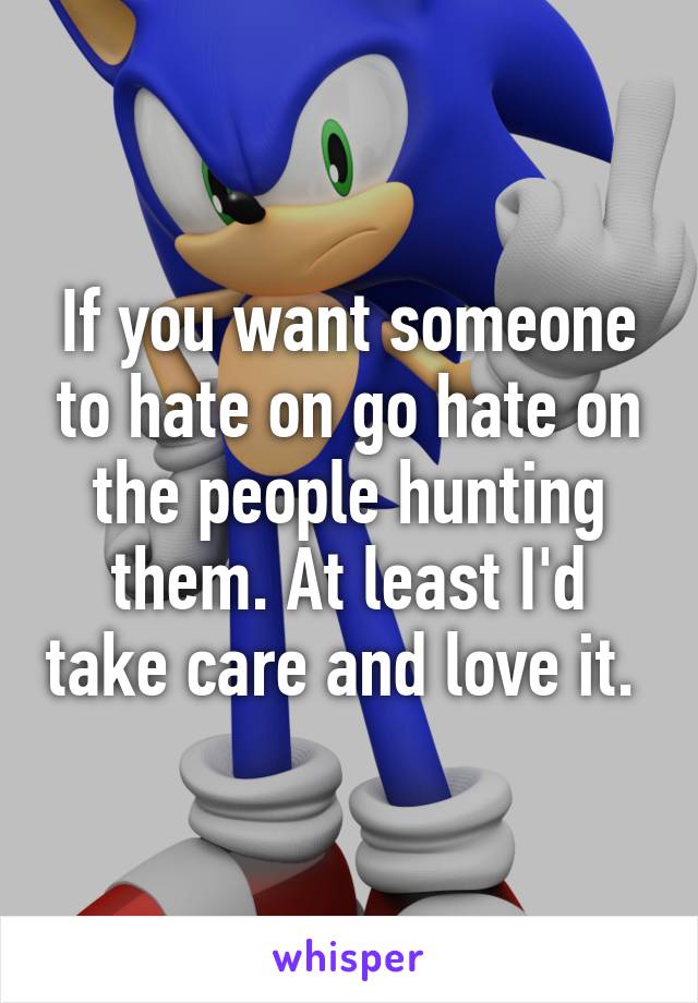 If you want someone to hate on go hate on the people hunting them. At least I'd take care and love it. 