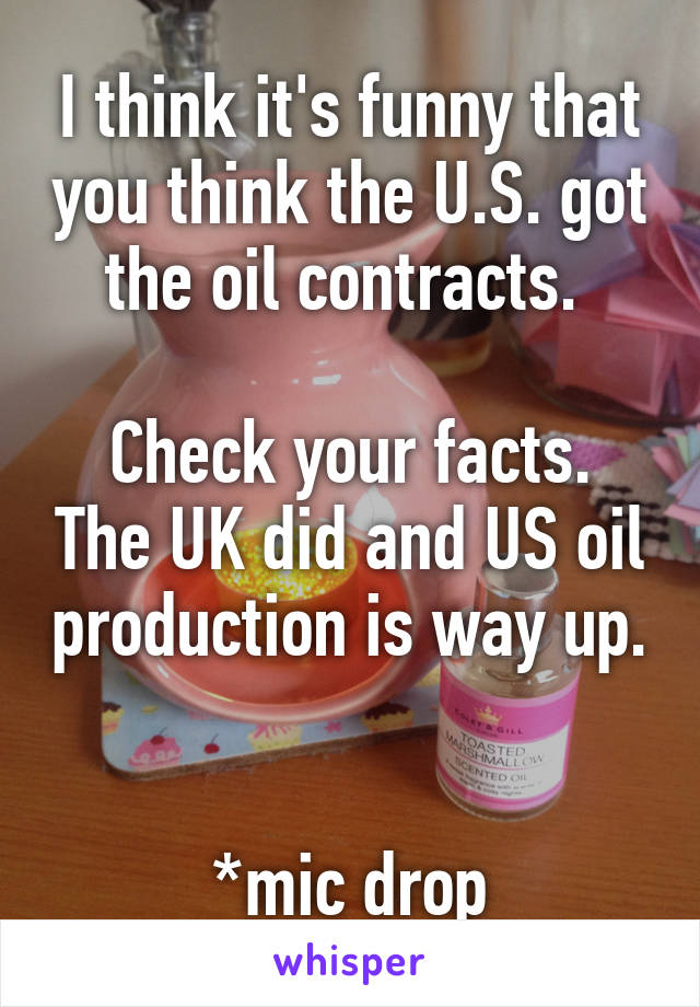 I think it's funny that you think the U.S. got the oil contracts. 

Check your facts. The UK did and US oil production is way up. 

*mic drop