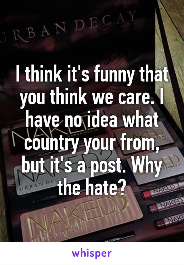 I think it's funny that you think we care. I have no idea what country your from, but it's a post. Why the hate?