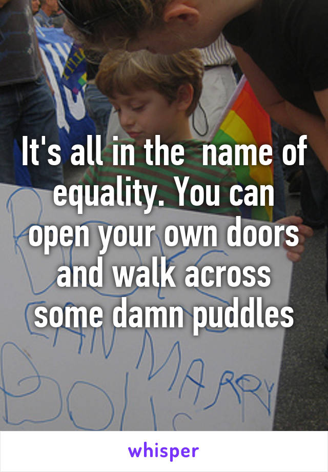 It's all in the  name of equality. You can open your own doors and walk across some damn puddles