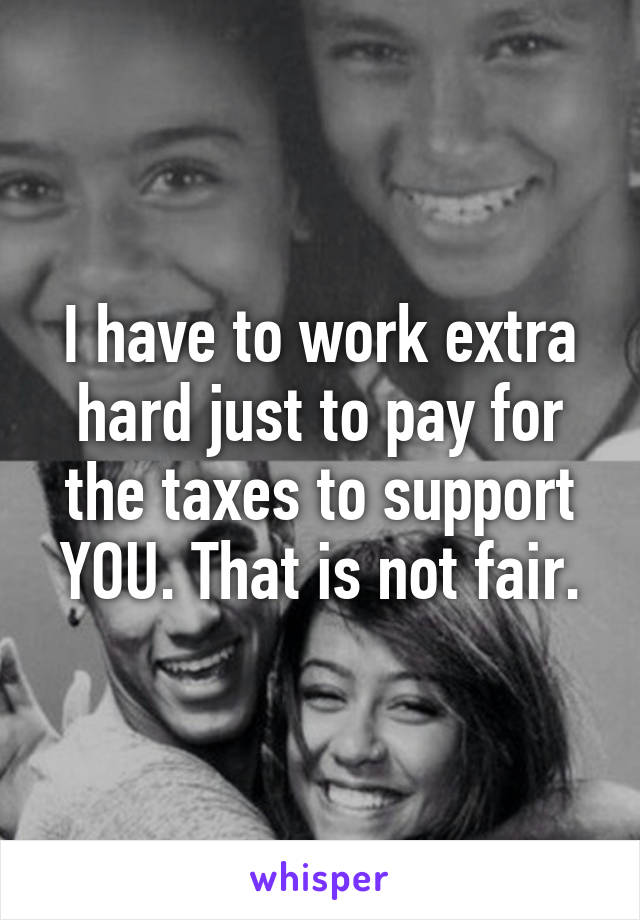 I have to work extra hard just to pay for the taxes to support YOU. That is not fair.