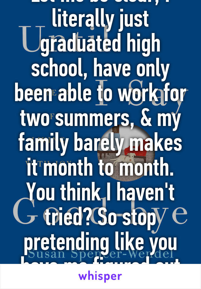 Let me be clear, I literally just graduated high school, have only been able to work for two summers, & my family barely makes it month to month. You think I haven't tried? So stop pretending like you have me figured out cuz you don't. 