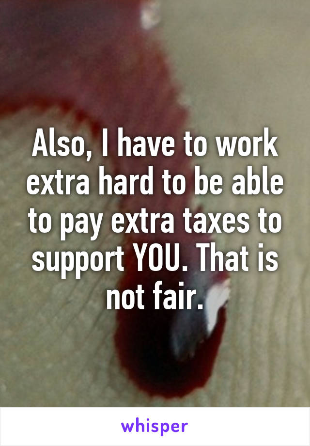 Also, I have to work extra hard to be able to pay extra taxes to support YOU. That is not fair.