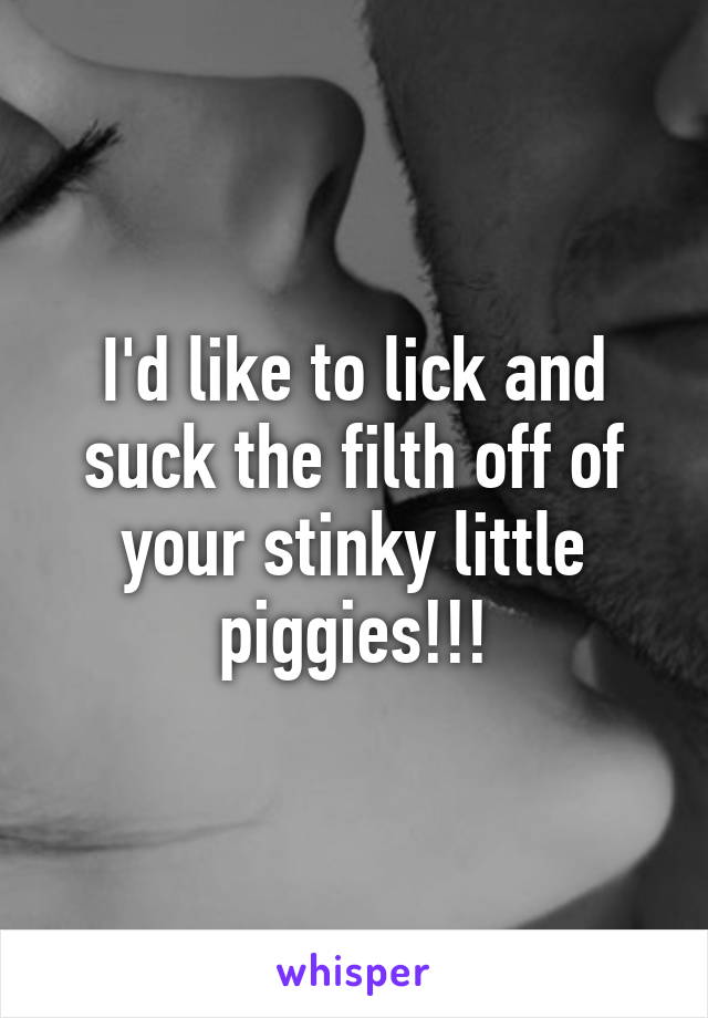 I'd like to lick and suck the filth off of your stinky little piggies!!!